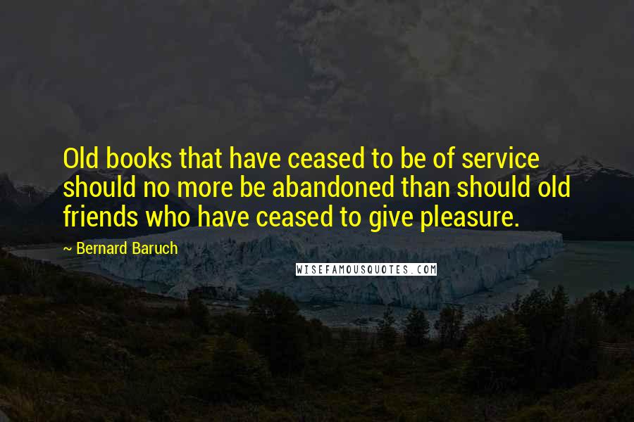 Bernard Baruch Quotes: Old books that have ceased to be of service should no more be abandoned than should old friends who have ceased to give pleasure.