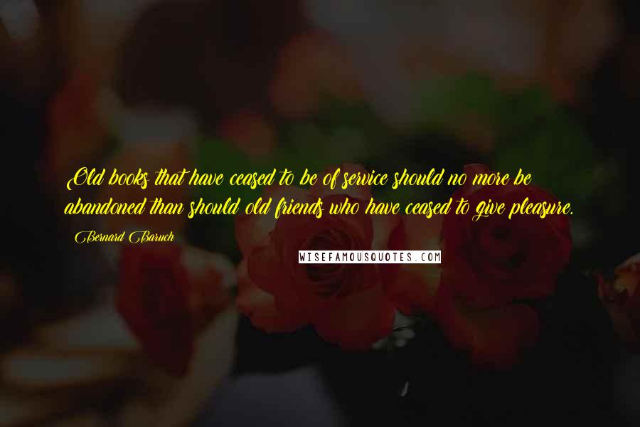 Bernard Baruch Quotes: Old books that have ceased to be of service should no more be abandoned than should old friends who have ceased to give pleasure.