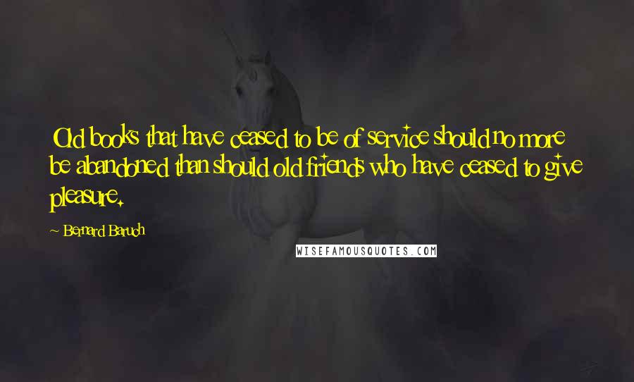 Bernard Baruch Quotes: Old books that have ceased to be of service should no more be abandoned than should old friends who have ceased to give pleasure.