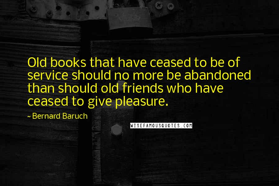 Bernard Baruch Quotes: Old books that have ceased to be of service should no more be abandoned than should old friends who have ceased to give pleasure.