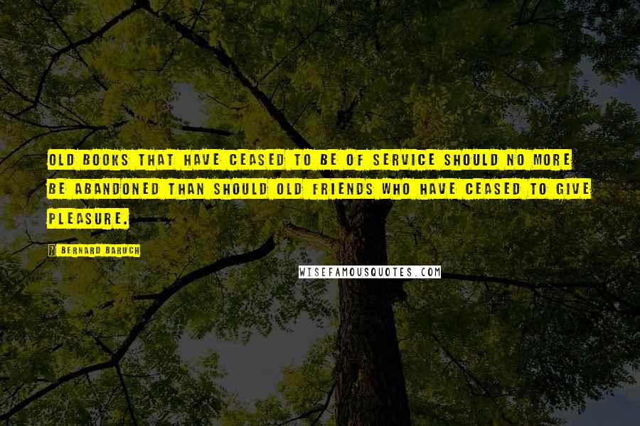 Bernard Baruch Quotes: Old books that have ceased to be of service should no more be abandoned than should old friends who have ceased to give pleasure.