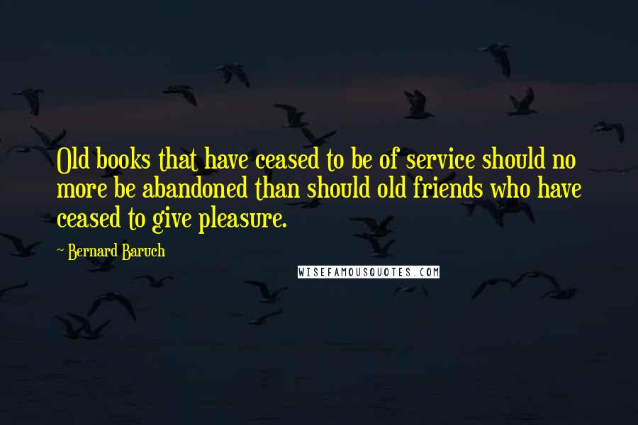 Bernard Baruch Quotes: Old books that have ceased to be of service should no more be abandoned than should old friends who have ceased to give pleasure.