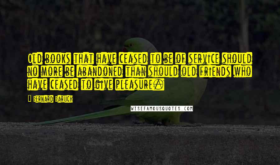 Bernard Baruch Quotes: Old books that have ceased to be of service should no more be abandoned than should old friends who have ceased to give pleasure.