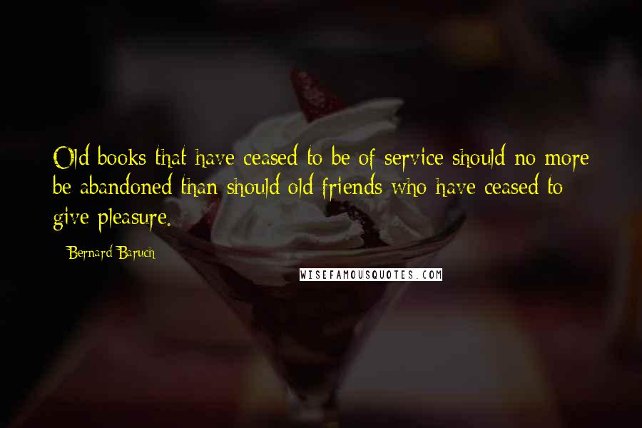 Bernard Baruch Quotes: Old books that have ceased to be of service should no more be abandoned than should old friends who have ceased to give pleasure.