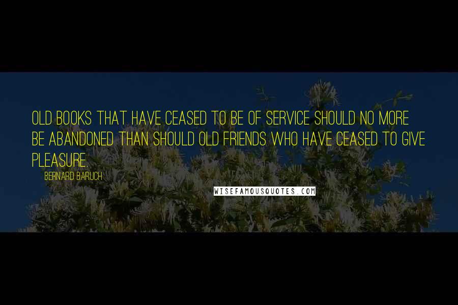 Bernard Baruch Quotes: Old books that have ceased to be of service should no more be abandoned than should old friends who have ceased to give pleasure.