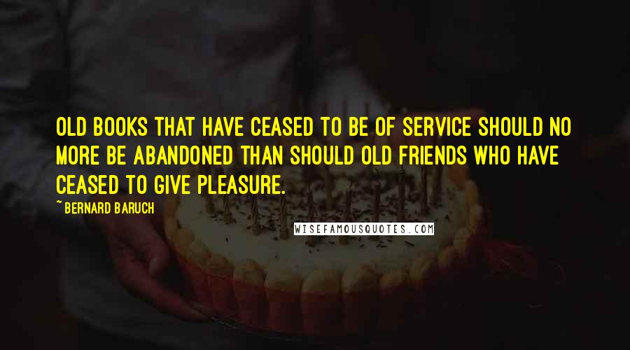 Bernard Baruch Quotes: Old books that have ceased to be of service should no more be abandoned than should old friends who have ceased to give pleasure.