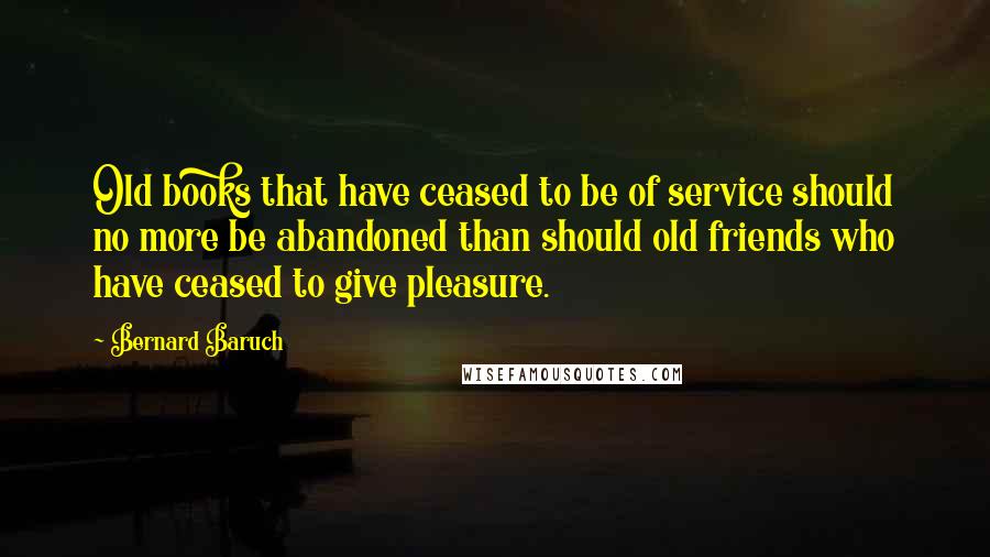 Bernard Baruch Quotes: Old books that have ceased to be of service should no more be abandoned than should old friends who have ceased to give pleasure.