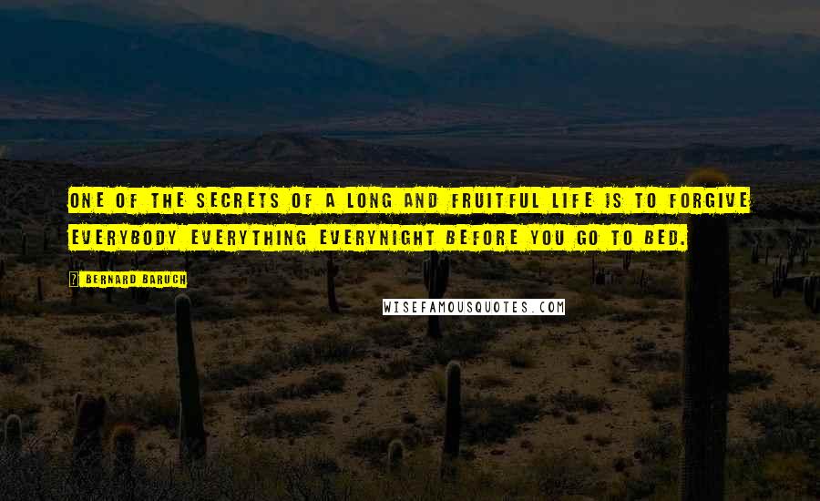 Bernard Baruch Quotes: One of the secrets of a long and fruitful life is to forgive everybody everything everynight before you go to bed.