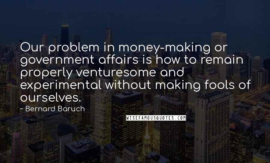 Bernard Baruch Quotes: Our problem in money-making or government affairs is how to remain properly venturesome and experimental without making fools of ourselves.