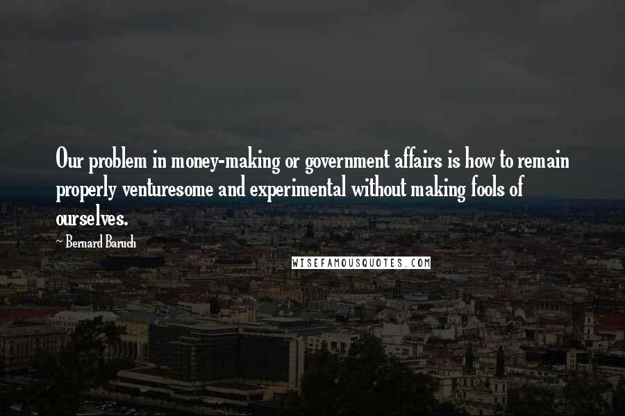 Bernard Baruch Quotes: Our problem in money-making or government affairs is how to remain properly venturesome and experimental without making fools of ourselves.