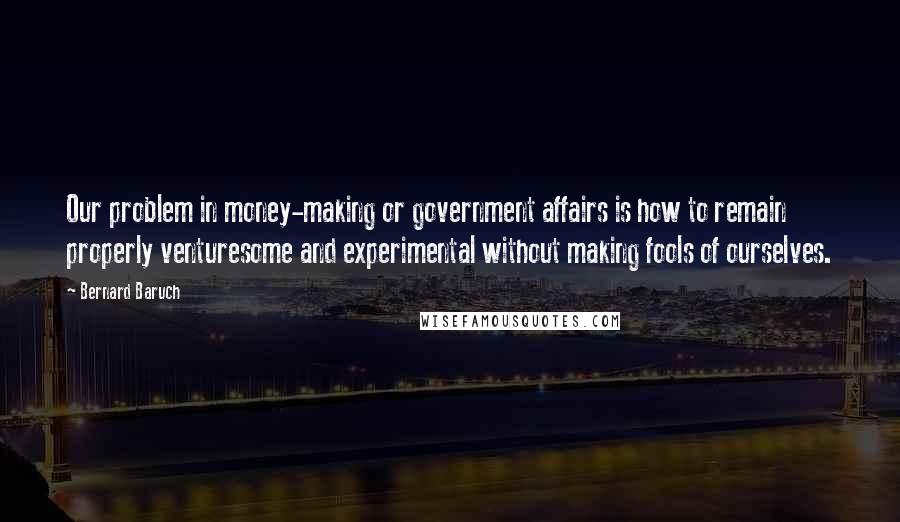 Bernard Baruch Quotes: Our problem in money-making or government affairs is how to remain properly venturesome and experimental without making fools of ourselves.