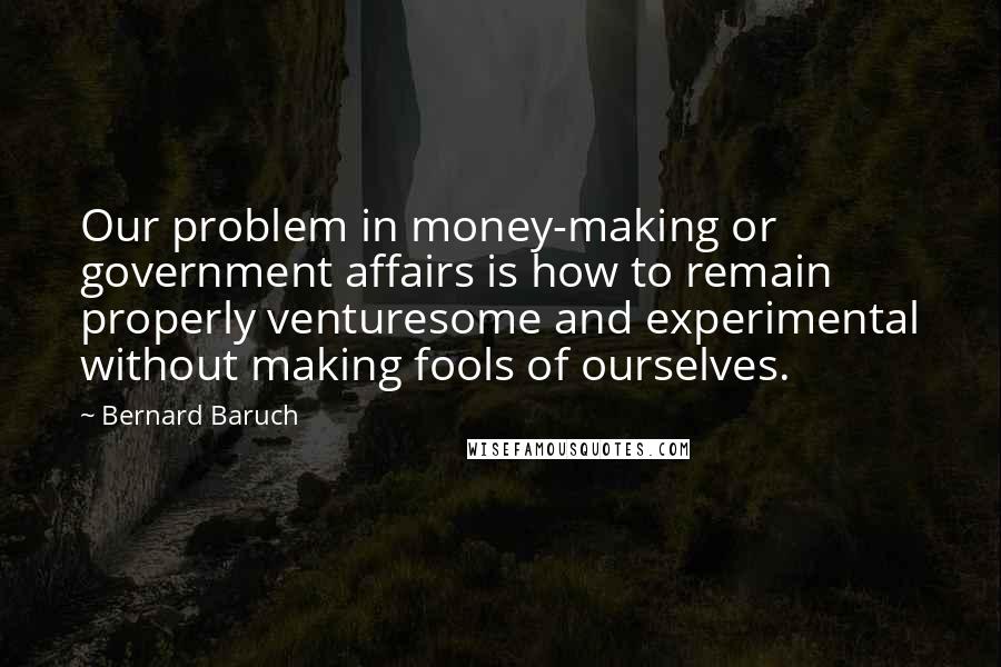 Bernard Baruch Quotes: Our problem in money-making or government affairs is how to remain properly venturesome and experimental without making fools of ourselves.