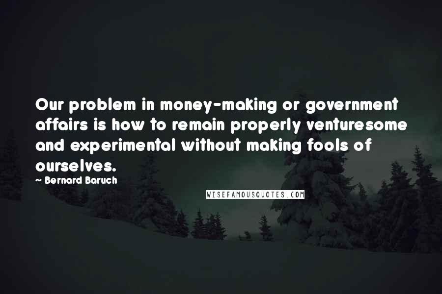 Bernard Baruch Quotes: Our problem in money-making or government affairs is how to remain properly venturesome and experimental without making fools of ourselves.