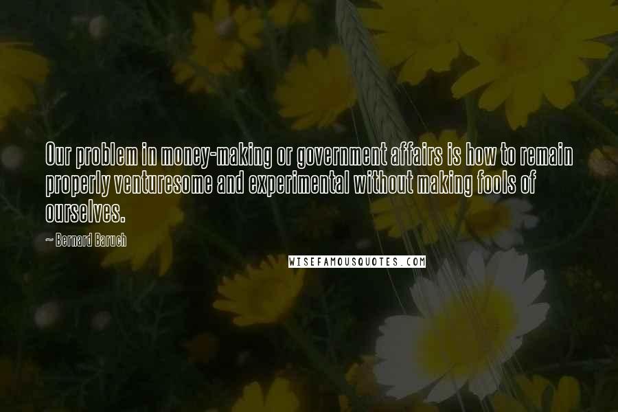 Bernard Baruch Quotes: Our problem in money-making or government affairs is how to remain properly venturesome and experimental without making fools of ourselves.