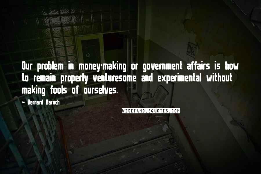 Bernard Baruch Quotes: Our problem in money-making or government affairs is how to remain properly venturesome and experimental without making fools of ourselves.