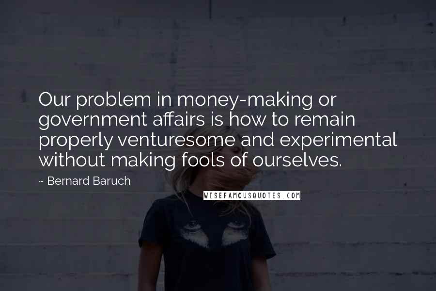 Bernard Baruch Quotes: Our problem in money-making or government affairs is how to remain properly venturesome and experimental without making fools of ourselves.