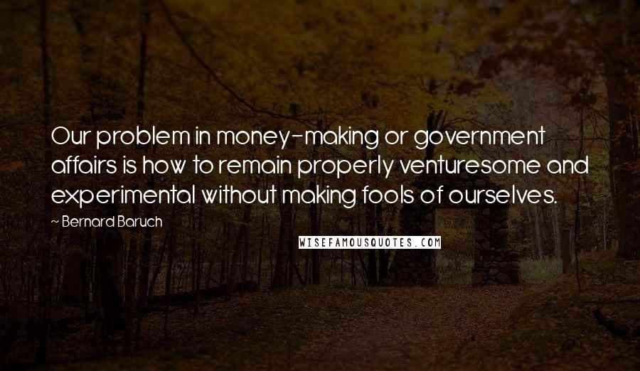 Bernard Baruch Quotes: Our problem in money-making or government affairs is how to remain properly venturesome and experimental without making fools of ourselves.