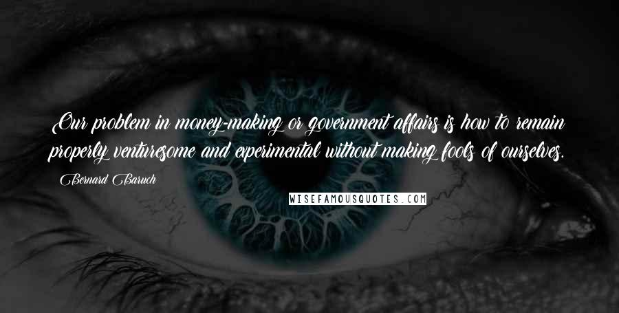 Bernard Baruch Quotes: Our problem in money-making or government affairs is how to remain properly venturesome and experimental without making fools of ourselves.