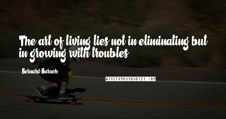 Bernard Baruch Quotes: The art of living lies not in eliminating but in growing with troubles.