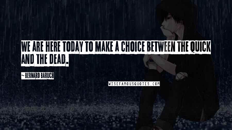 Bernard Baruch Quotes: We are here today to make a choice between the quick and the dead.