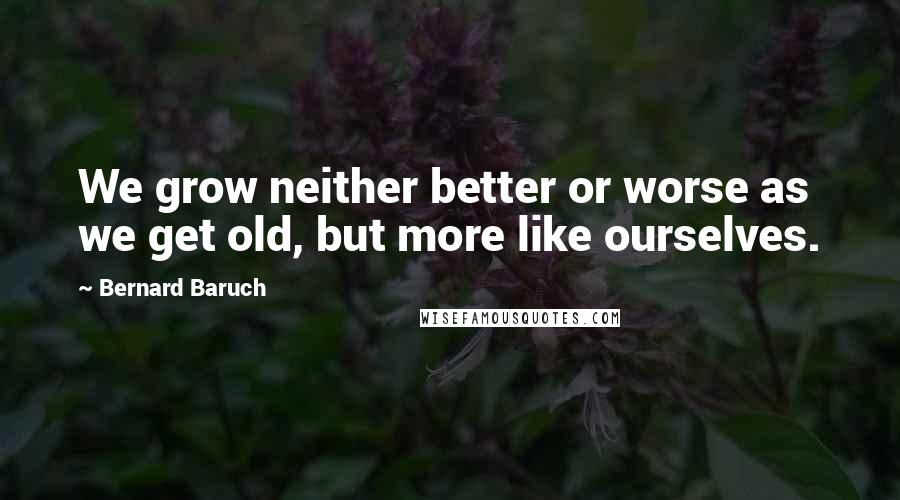 Bernard Baruch Quotes: We grow neither better or worse as we get old, but more like ourselves.