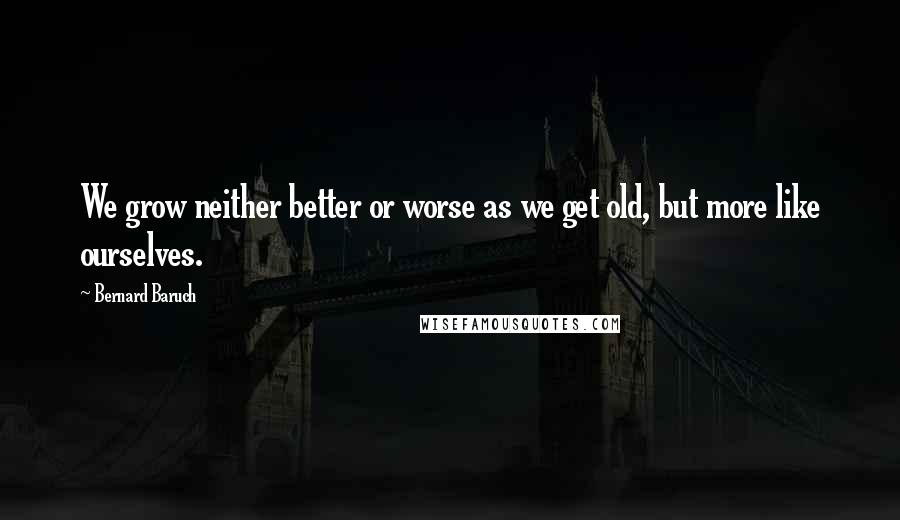 Bernard Baruch Quotes: We grow neither better or worse as we get old, but more like ourselves.