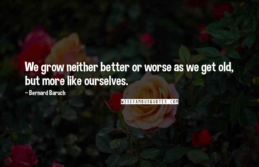 Bernard Baruch Quotes: We grow neither better or worse as we get old, but more like ourselves.