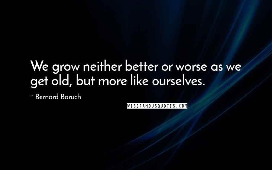 Bernard Baruch Quotes: We grow neither better or worse as we get old, but more like ourselves.