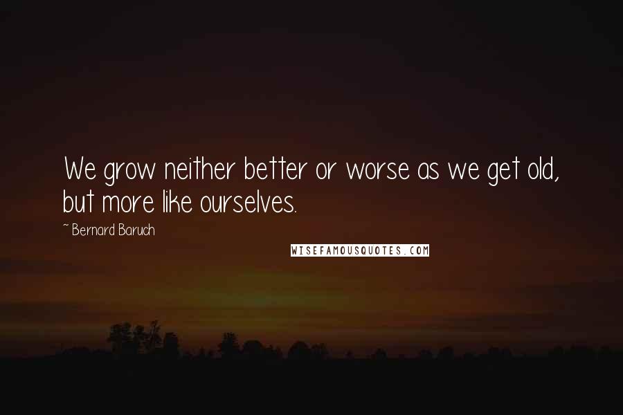 Bernard Baruch Quotes: We grow neither better or worse as we get old, but more like ourselves.