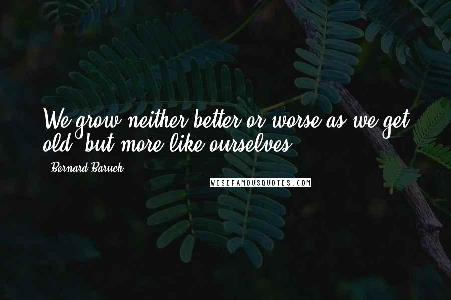 Bernard Baruch Quotes: We grow neither better or worse as we get old, but more like ourselves.