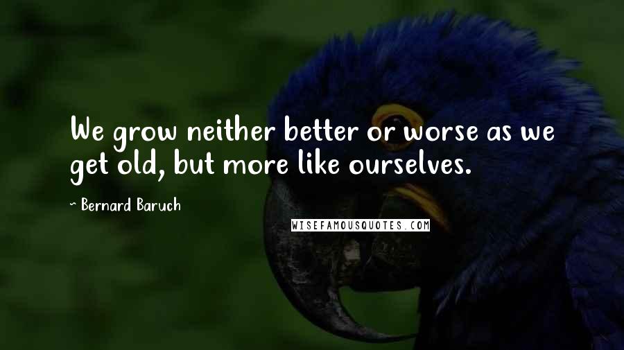 Bernard Baruch Quotes: We grow neither better or worse as we get old, but more like ourselves.
