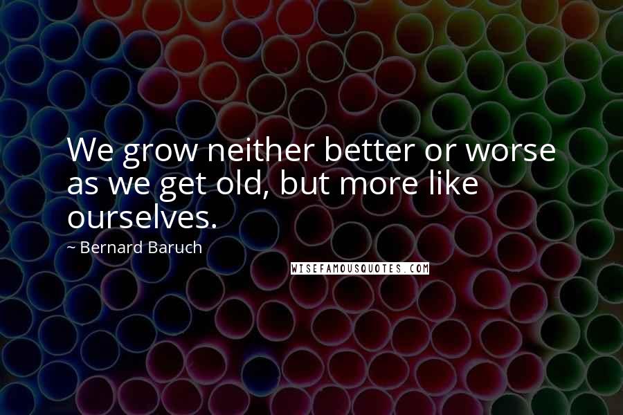 Bernard Baruch Quotes: We grow neither better or worse as we get old, but more like ourselves.