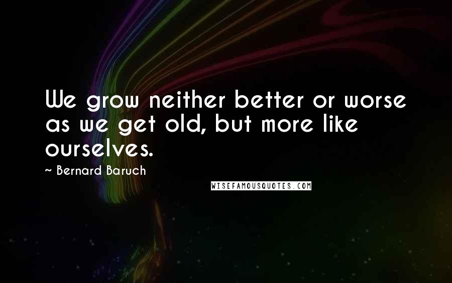 Bernard Baruch Quotes: We grow neither better or worse as we get old, but more like ourselves.