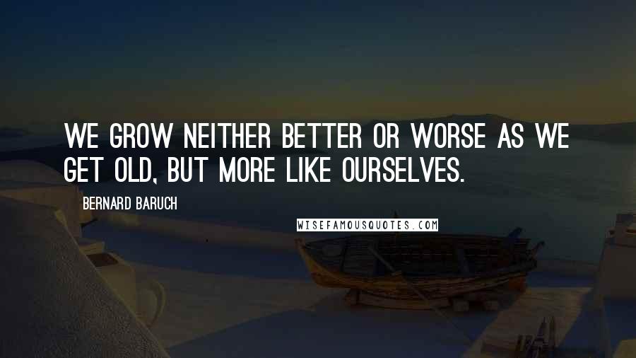 Bernard Baruch Quotes: We grow neither better or worse as we get old, but more like ourselves.