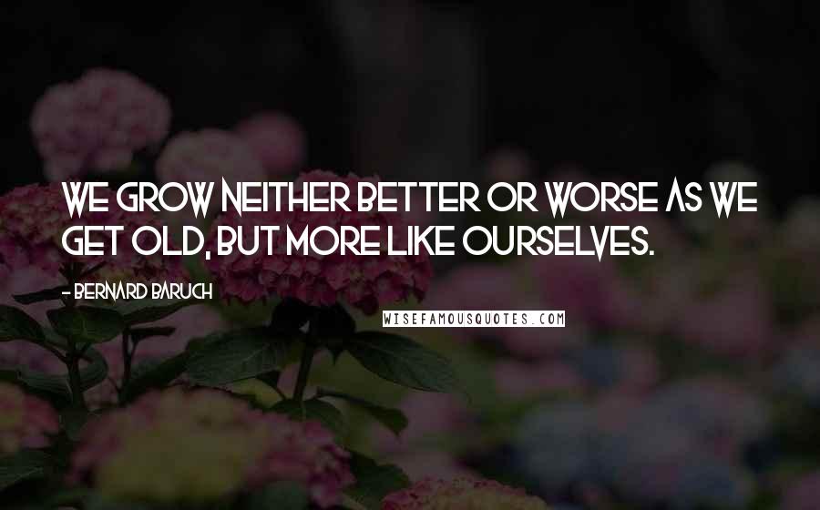 Bernard Baruch Quotes: We grow neither better or worse as we get old, but more like ourselves.