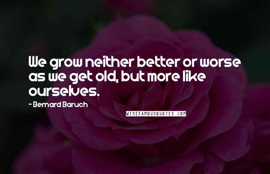 Bernard Baruch Quotes: We grow neither better or worse as we get old, but more like ourselves.