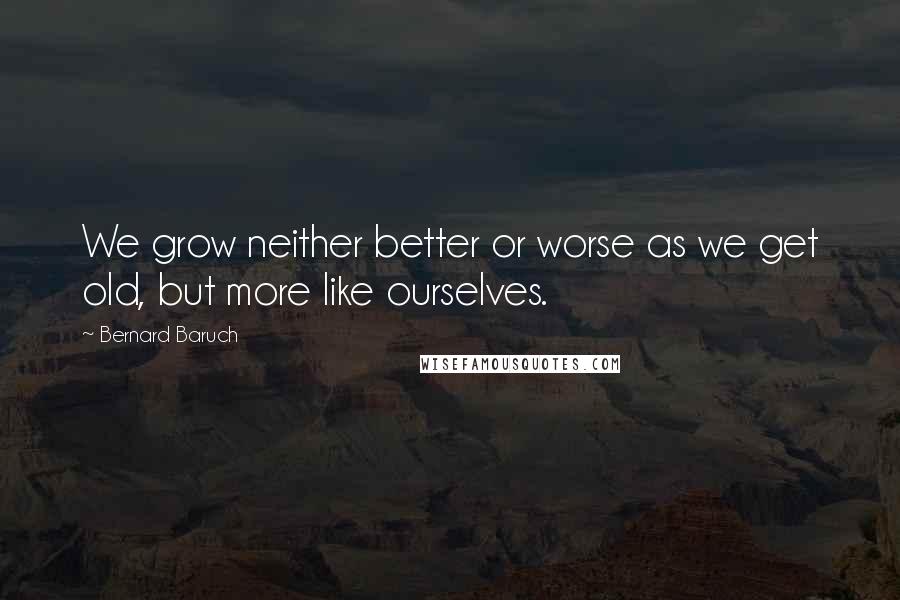 Bernard Baruch Quotes: We grow neither better or worse as we get old, but more like ourselves.