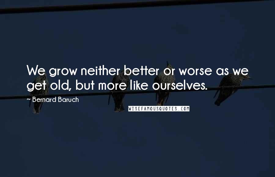 Bernard Baruch Quotes: We grow neither better or worse as we get old, but more like ourselves.