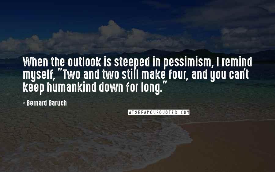 Bernard Baruch Quotes: When the outlook is steeped in pessimism, I remind myself, "Two and two still make four, and you can't keep humankind down for long."