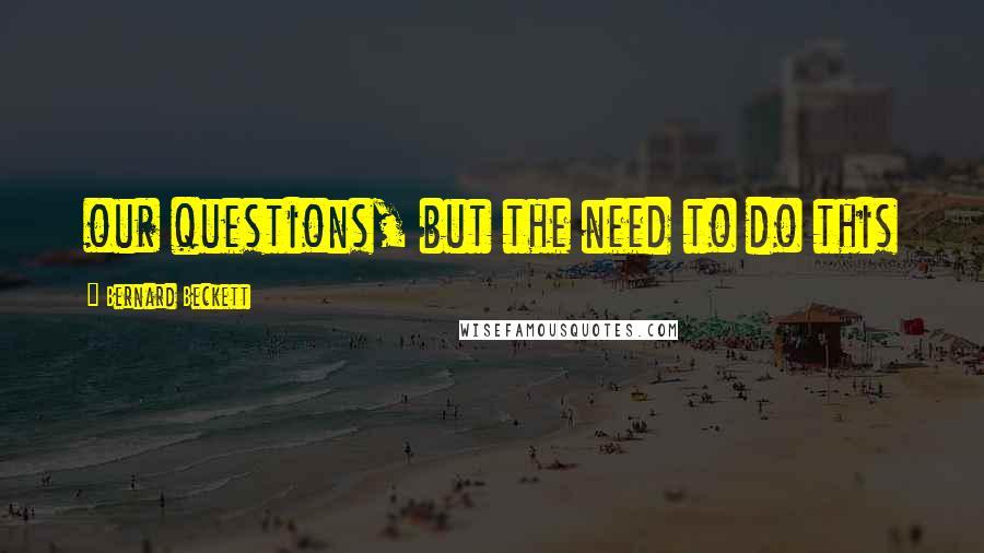 Bernard Beckett Quotes: our questions, but the need to do this