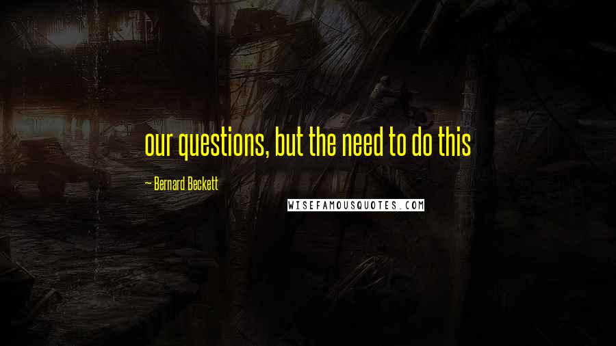 Bernard Beckett Quotes: our questions, but the need to do this