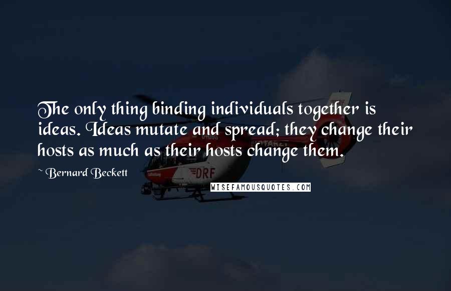 Bernard Beckett Quotes: The only thing binding individuals together is ideas. Ideas mutate and spread; they change their hosts as much as their hosts change them.