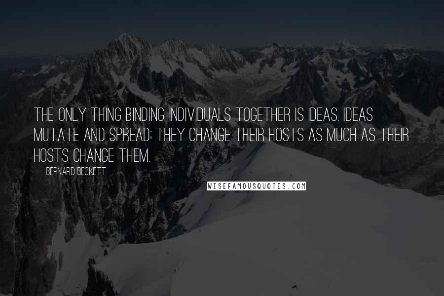 Bernard Beckett Quotes: The only thing binding individuals together is ideas. Ideas mutate and spread; they change their hosts as much as their hosts change them.