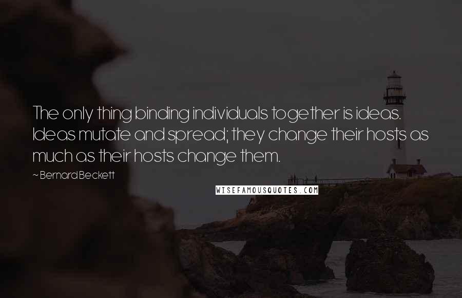 Bernard Beckett Quotes: The only thing binding individuals together is ideas. Ideas mutate and spread; they change their hosts as much as their hosts change them.
