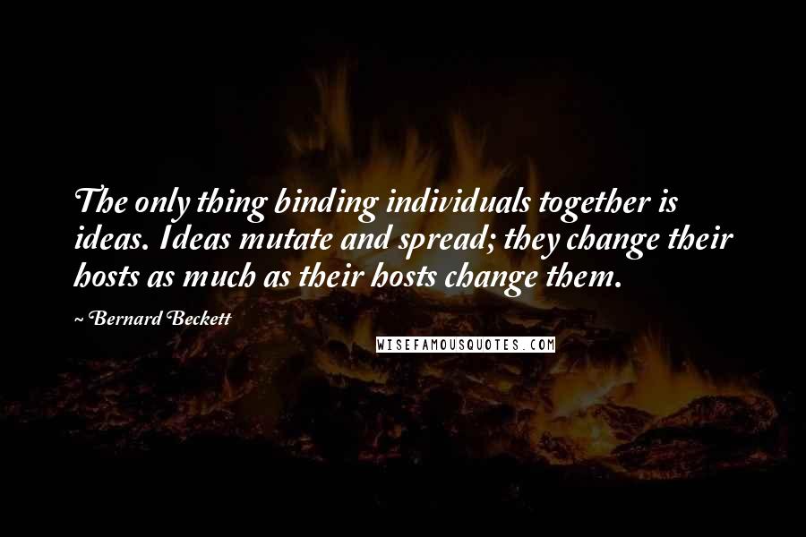 Bernard Beckett Quotes: The only thing binding individuals together is ideas. Ideas mutate and spread; they change their hosts as much as their hosts change them.