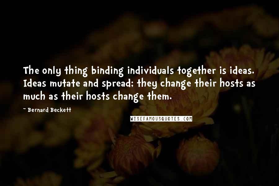 Bernard Beckett Quotes: The only thing binding individuals together is ideas. Ideas mutate and spread; they change their hosts as much as their hosts change them.