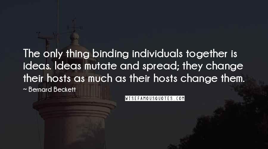 Bernard Beckett Quotes: The only thing binding individuals together is ideas. Ideas mutate and spread; they change their hosts as much as their hosts change them.