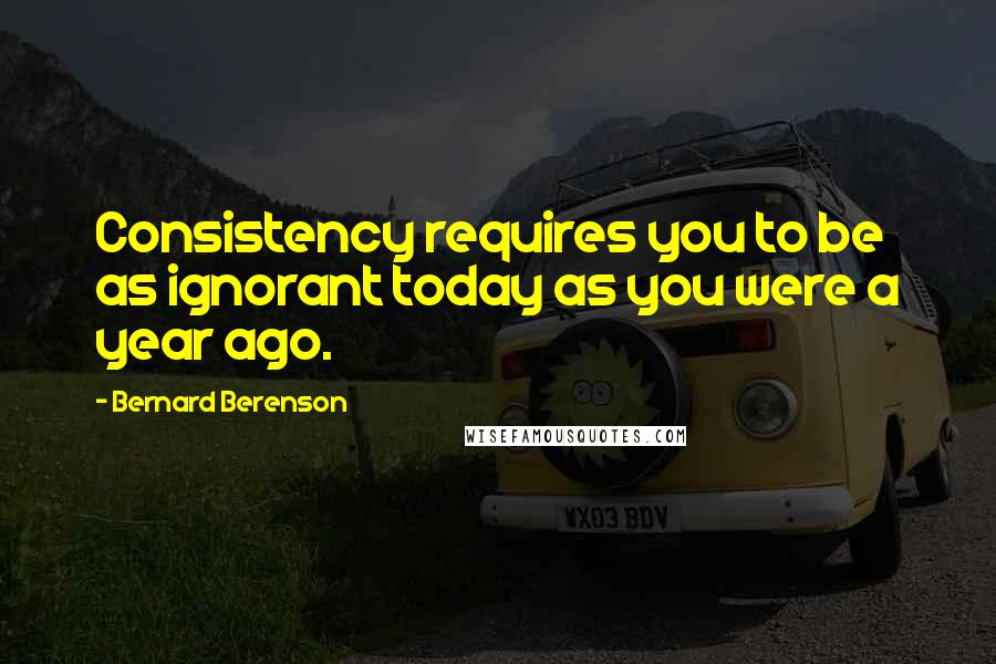 Bernard Berenson Quotes: Consistency requires you to be as ignorant today as you were a year ago.