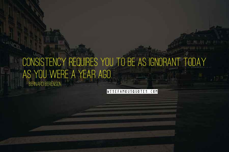 Bernard Berenson Quotes: Consistency requires you to be as ignorant today as you were a year ago.
