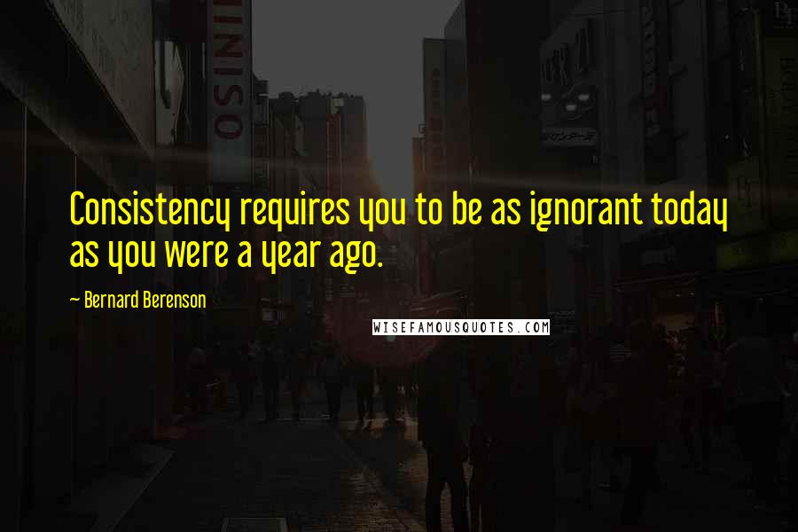 Bernard Berenson Quotes: Consistency requires you to be as ignorant today as you were a year ago.